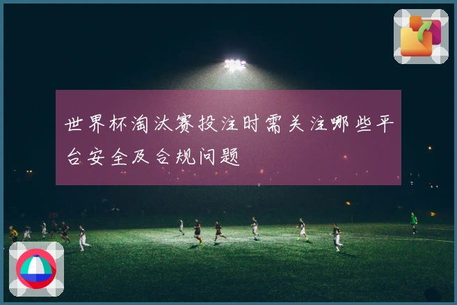 世界杯淘汰赛投注时需关注哪些平台安全及合规问题